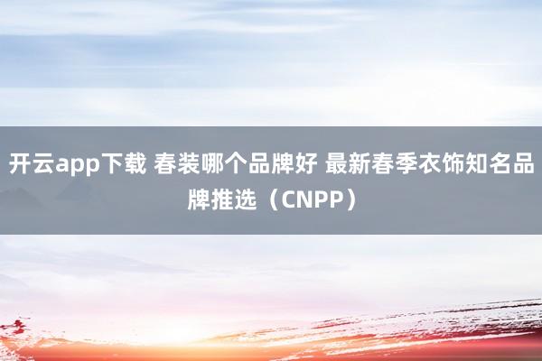 开云app下载 春装哪个品牌好 最新春季衣饰知名品牌推选（CNPP）