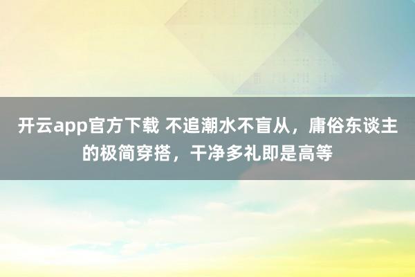 开云app官方下载 不追潮水不盲从，庸俗东谈主的极简穿搭，干净多礼即是高等