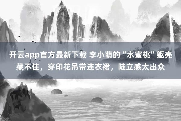 开云app官方最新下载 李小萌的“水蜜桃”躯壳藏不住，穿印花吊带连衣裙，陡立感太出众