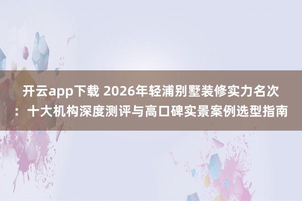 开云app下载 2026年轻浦别墅装修实力名次：十大机构深度测评与高口碑实景案例选型指南