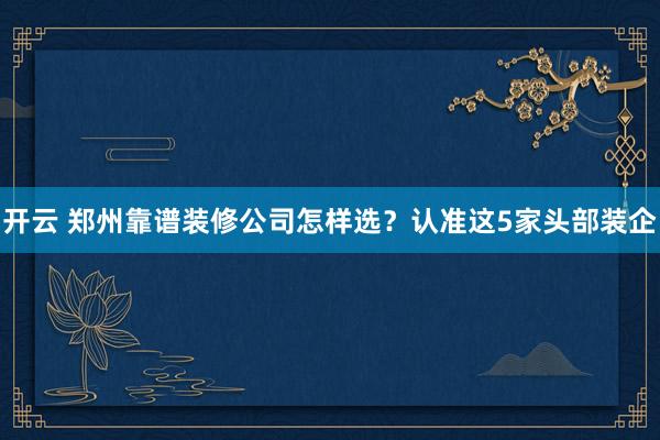 开云 郑州靠谱装修公司怎样选？认准这5家头部装企