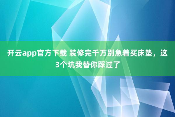 开云app官方下载 装修完千万别急着买床垫，这3个坑我替你踩过了