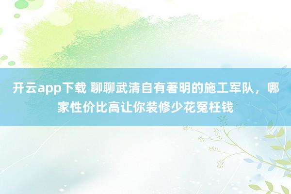 开云app下载 聊聊武清自有著明的施工军队，哪家性价比高让你装修少花冤枉钱
