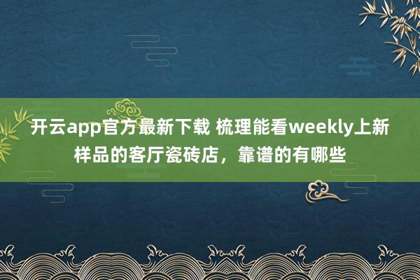 开云app官方最新下载 梳理能看weekly上新样品的客厅瓷砖店，靠谱的有哪些