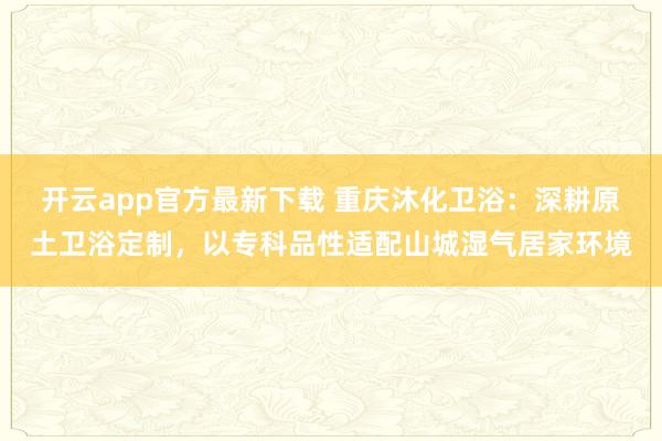开云app官方最新下载 重庆沐化卫浴：深耕原土卫浴定制，以专科品性适配山城湿气居家环境