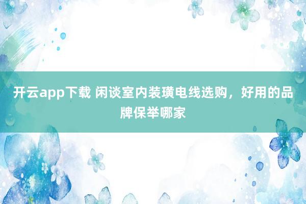 开云app下载 闲谈室内装璜电线选购，好用的品牌保举哪家