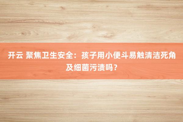 开云 聚焦卫生安全：孩子用小便斗易触清洁死角及细菌污渍吗？