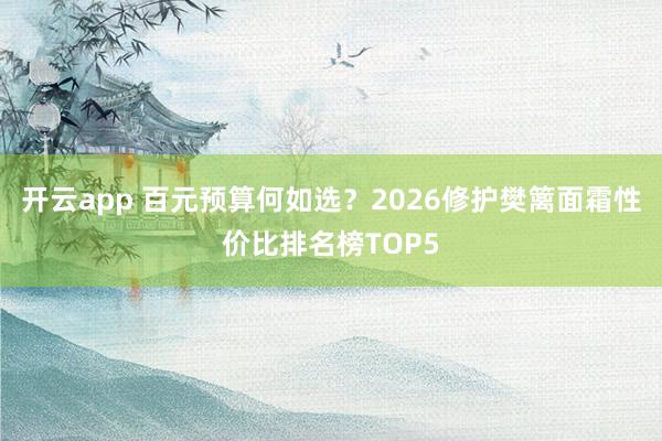 开云app 百元预算何如选？2026修护樊篱面霜性价比排名榜TOP5
