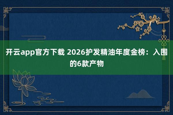 开云app官方下载 2026护发精油年度金榜：入围的6款产物