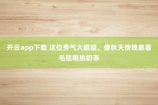 开云app下载 这位秀气大姐姐，像秋天傍晚裹着毛毯喝热奶茶