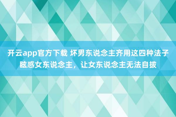 开云app官方下载 坏男东说念主齐用这四种法子眩惑女东说念主，让女东说念主无法自拔