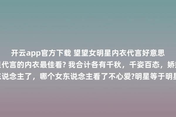 开云app官方下载 望望女明星内衣代言好意思照，你合计哪个女明星代言的内衣最佳看? 我合计各有千秋，千姿百态，娇媚众生啊。别说男东说念主了，哪个女东说念主看了不心爱?明星等于明星，就连穿个内衣王人这样悦目。 全球最心爱哪一套，不错买且归家里穿哦。 （下图的女明星按序是虞书欣、田曦薇、杨幂、程潇）