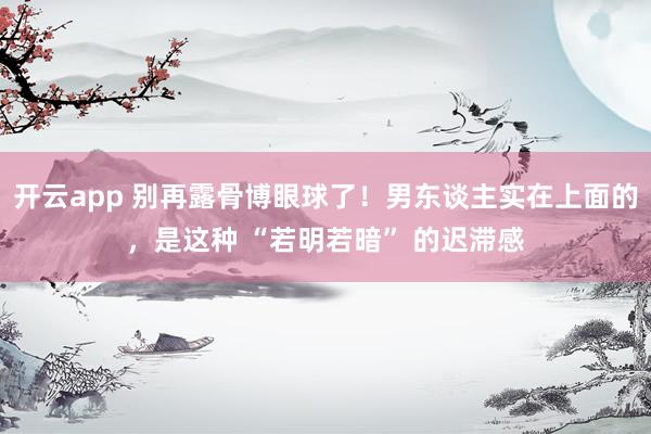 开云app 别再露骨博眼球了！男东谈主实在上面的，是这种 “若明若暗” 的迟滞感
