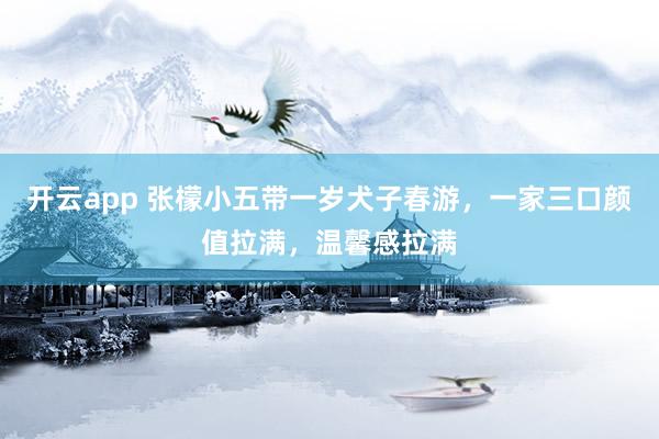 开云app 张檬小五带一岁犬子春游，一家三口颜值拉满，温馨感拉满
