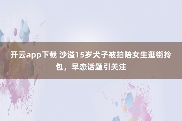 开云app下载 沙溢15岁犬子被拍陪女生逛街拎包，早恋话题引关注