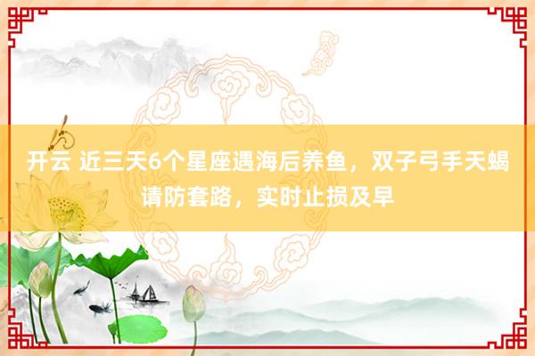 开云 近三天6个星座遇海后养鱼，双子弓手天蝎请防套路，实时止损及早