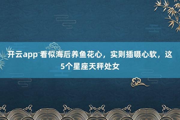 开云app 看似海后养鱼花心，实则插嗫心软，这5个星座天秤处女