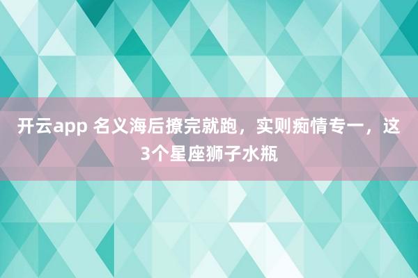 开云app 名义海后撩完就跑，实则痴情专一，这3个星座狮子水瓶