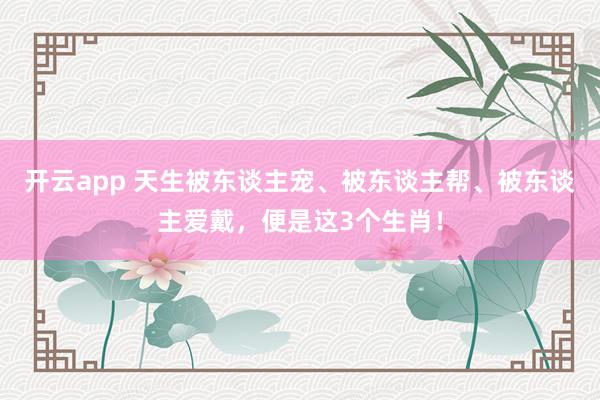 开云app 天生被东谈主宠、被东谈主帮、被东谈主爱戴，便是这3个生肖！