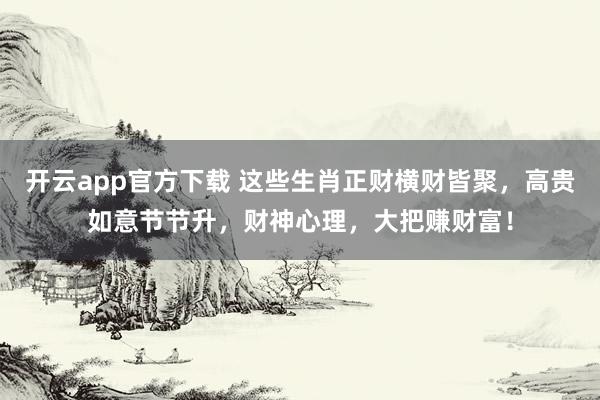 开云app官方下载 这些生肖正财横财皆聚，高贵如意节节升，财神心理，大把赚财富！