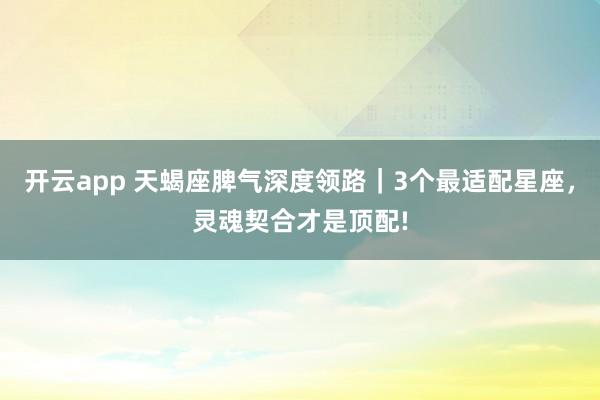 开云app 天蝎座脾气深度领路｜3个最适配星座，灵魂契合才是顶配!