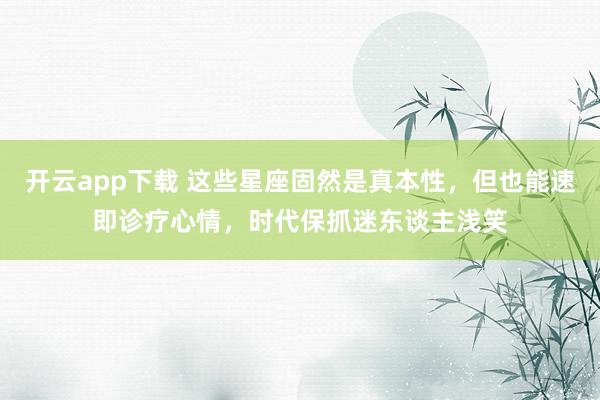 开云app下载 这些星座固然是真本性，但也能速即诊疗心情，时代保抓迷东谈主浅笑