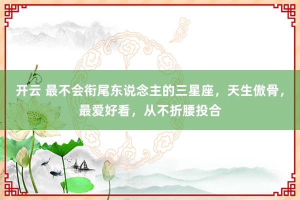 开云 最不会衔尾东说念主的三星座，天生傲骨，最爱好看，从不折腰投合