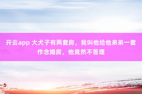 开云app 大犬子有两套房，我叫他给他弟弟一套作念婚房，他竟然不答理