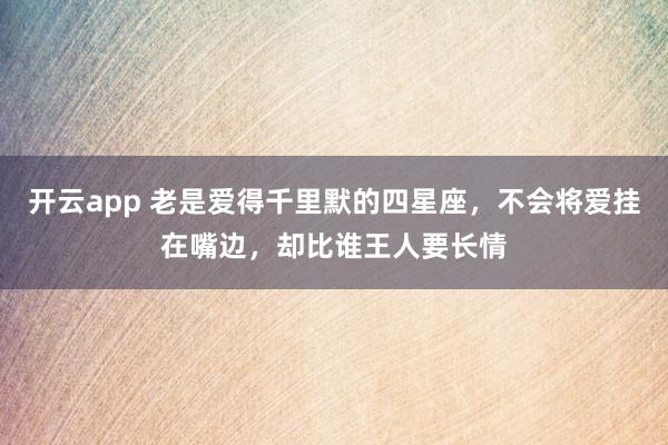 开云app 老是爱得千里默的四星座，不会将爱挂在嘴边，却比谁王人要长情