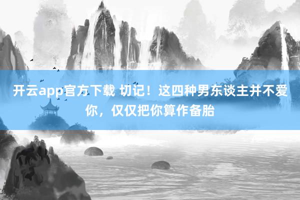 开云app官方下载 切记！这四种男东谈主并不爱你，仅仅把你算作备胎