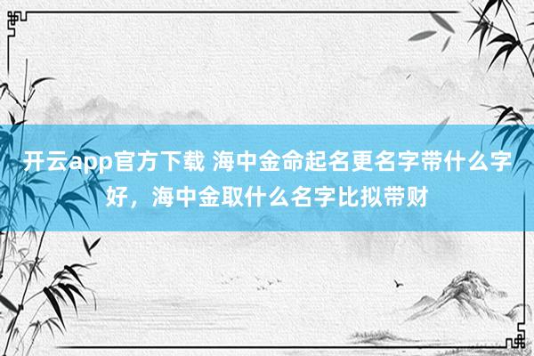 开云app官方下载 海中金命起名更名字带什么字好，海中金取什么名字比拟带财
