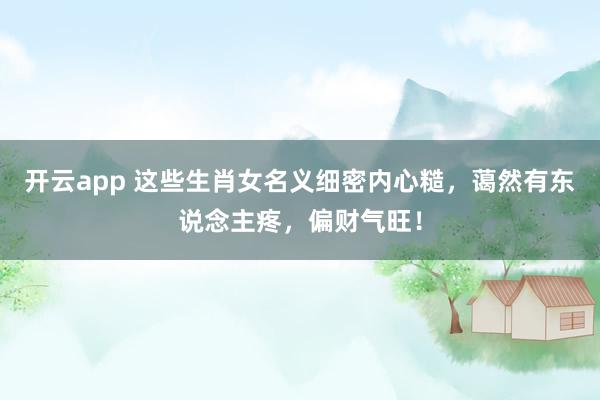 开云app 这些生肖女名义细密内心糙，蔼然有东说念主疼，偏财气旺！