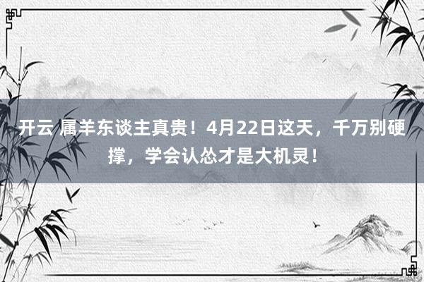 开云 属羊东谈主真贵！4月22日这天，千万别硬撑，学会认怂才是大机灵！
