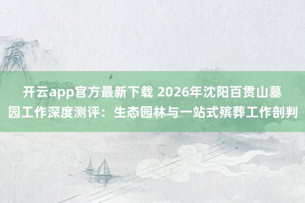 开云app官方最新下载 2026年沈阳百贯山墓园工作深度测评：生态园林与一站式殡葬工作剖判