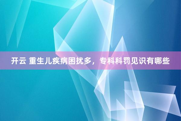 开云 重生儿疾病困扰多，专科科罚见识有哪些
