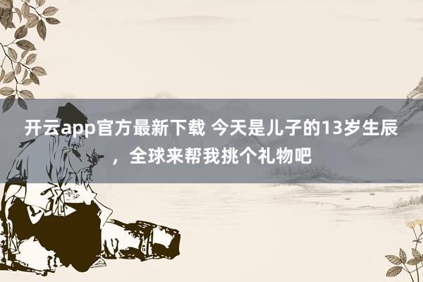 开云app官方最新下载 今天是儿子的13岁生辰，全球来帮我挑个礼物吧