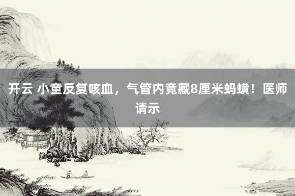 开云 小童反复咳血，气管内竟藏8厘米蚂蟥！医师请示