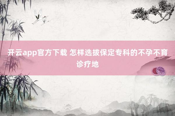 开云app官方下载 怎样选拔保定专科的不孕不育诊疗地