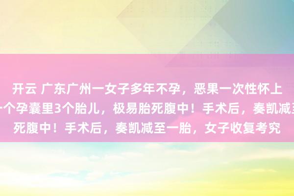 开云 广东广州一女子多年不孕，恶果一次性怀上四胞胎，医师：其中一个孕囊里3个胎儿，极易胎死腹中！手术后，奏凯减至一胎，女子收复考究