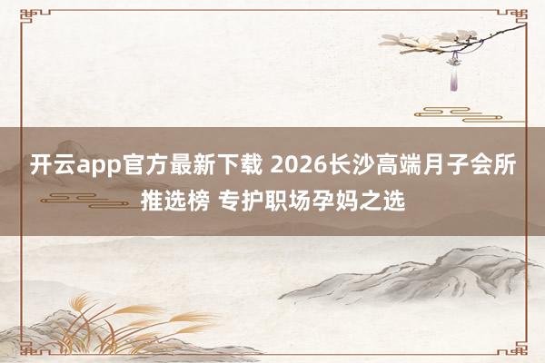 开云app官方最新下载 2026长沙高端月子会所推选榜 专护职场孕妈之选