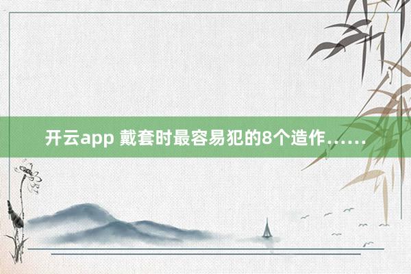 开云app 戴套时最容易犯的8个造作……