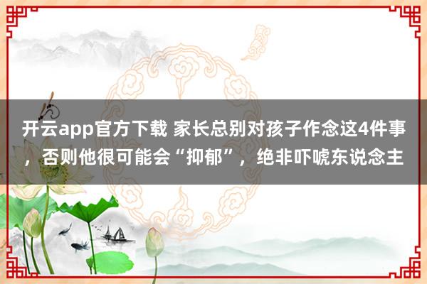 开云app官方下载 家长总别对孩子作念这4件事，否则他很可能会“抑郁”，绝非吓唬东说念主