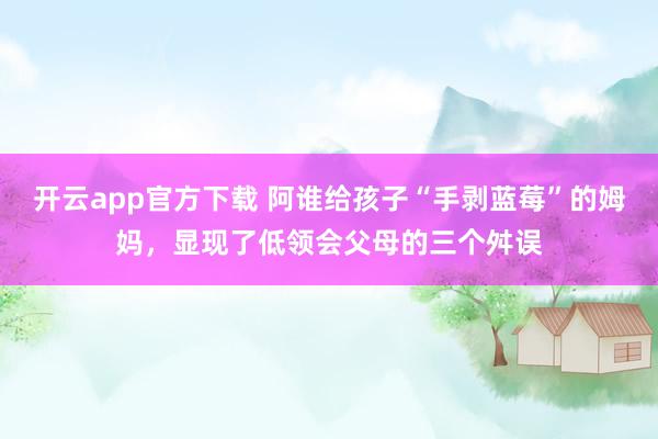 开云app官方下载 阿谁给孩子“手剥蓝莓”的姆妈，显现了低领会父母的三个舛误
