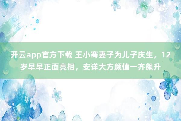 开云app官方下载 王小骞妻子为儿子庆生，12岁早早正面亮相，安详大方颜值一齐飙升