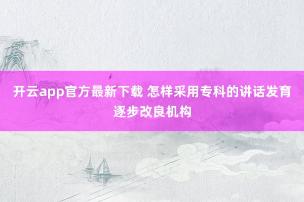 开云app官方最新下载 怎样采用专科的讲话发育逐步改良机构