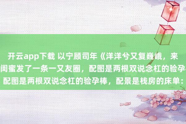 开云app下载 以宁顾司年《洋洋兮又复巍峨，来客忽笑我》　 怀胎那天，闺蜜发了一条一又友圈，配图是两根双说念杠的验孕棒，配景是栈房的床单：
