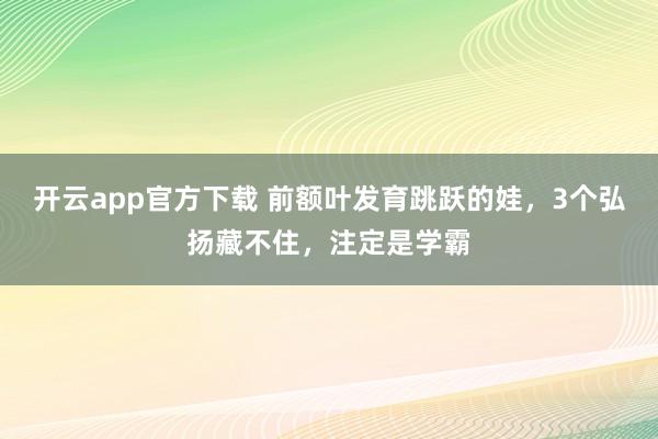 开云app官方下载 前额叶发育跳跃的娃，3个弘扬藏不住，注定是学霸