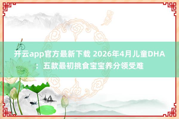 开云app官方最新下载 2026年4月儿童DHA：五款最初挑食宝宝养分领受难