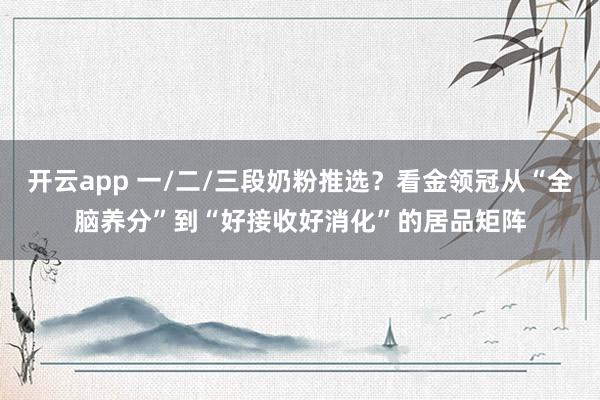 开云app 一/二/三段奶粉推选？看金领冠从“全脑养分”到“好接收好消化”的居品矩阵