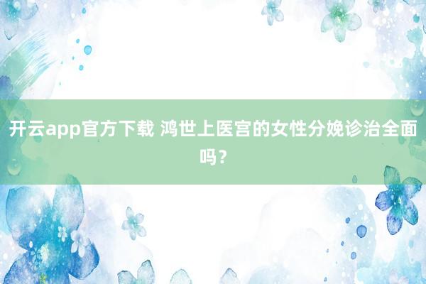 开云app官方下载 鸿世上医宫的女性分娩诊治全面吗？